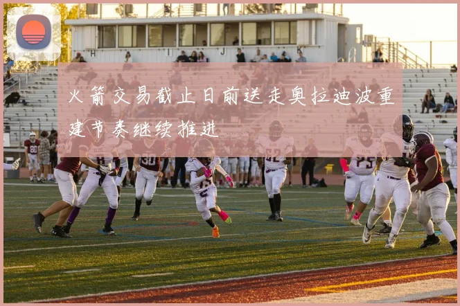 火箭交易截止日前送走奥拉迪波重建节奏继续推进