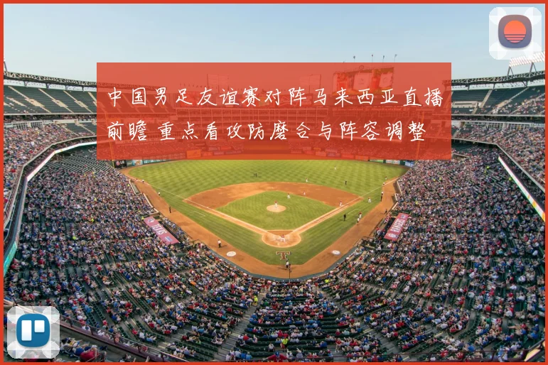中国男足友谊赛对阵马来西亚直播前瞻 重点看攻防磨合与阵容调整