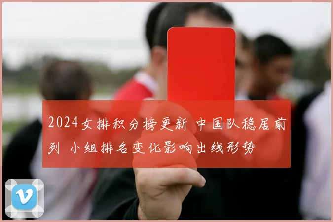 2024女排积分榜更新 中国队稳居前列 小组排名变化影响出线形势