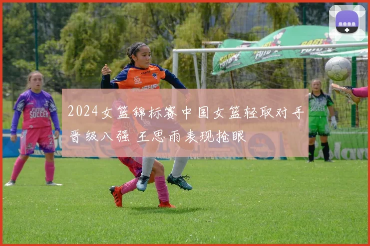 2024女篮锦标赛中国女篮轻取对手晋级八强 王思雨表现抢眼