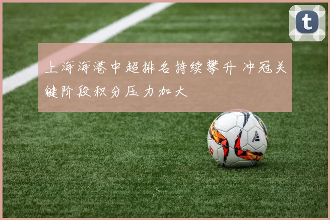 上海海港中超排名持续攀升 冲冠关键阶段积分压力加大