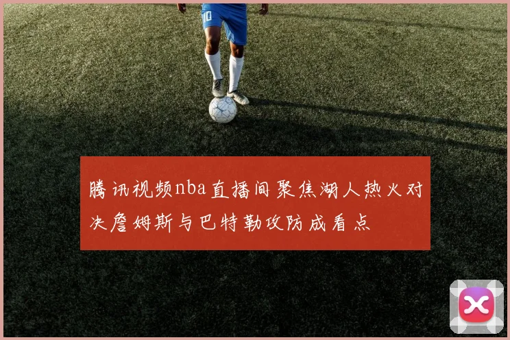 腾讯视频nba直播间聚焦湖人热火对决詹姆斯与巴特勒攻防成看点