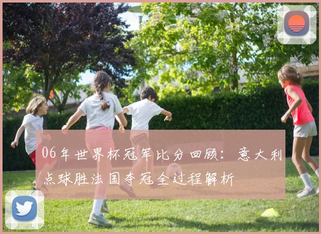 06年世界杯冠军比分回顾：意大利点球胜法国夺冠全过程解析
