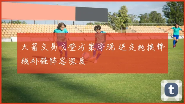 火箭交易戈登方案浮现 送走轮换锋线补强阵容深度