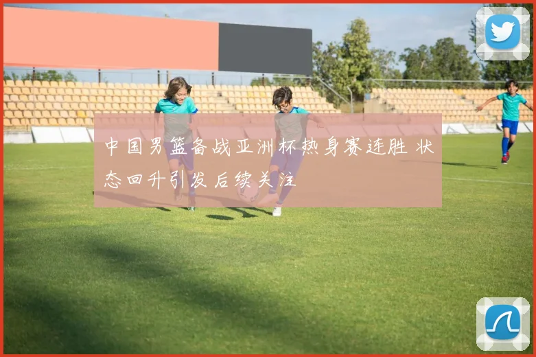 中国男篮备战亚洲杯热身赛连胜 状态回升引发后续关注