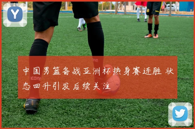 中国男篮备战亚洲杯热身赛连胜 状态回升引发后续关注