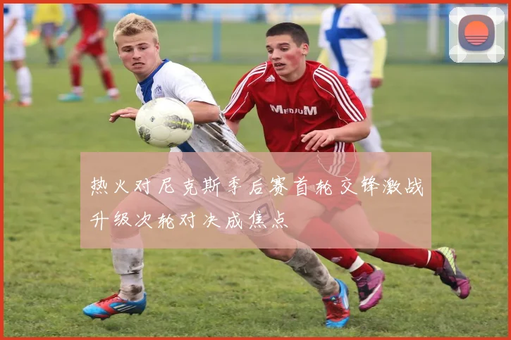 热火对尼克斯季后赛首轮交锋激战升级次轮对决成焦点