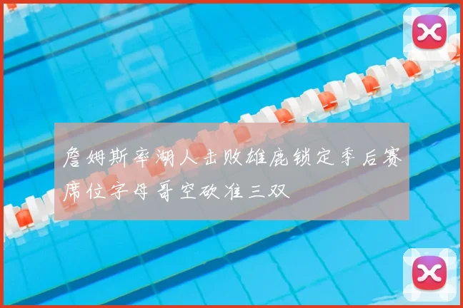 詹姆斯率湖人击败雄鹿锁定季后赛席位字母哥空砍准三双