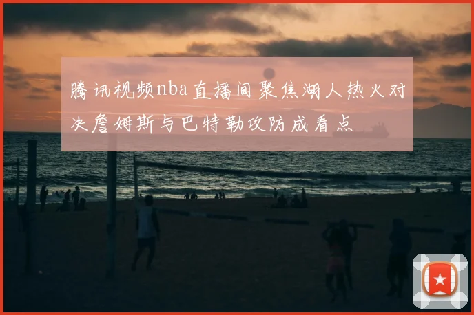 腾讯视频nba直播间聚焦湖人热火对决詹姆斯与巴特勒攻防成看点