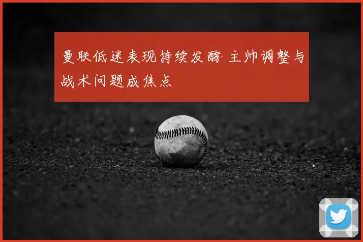 曼联低迷表现持续发酵 主帅调整与战术问题成焦点