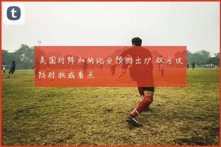 美国对阵加纳比分预测出炉 双方攻防对抗成看点