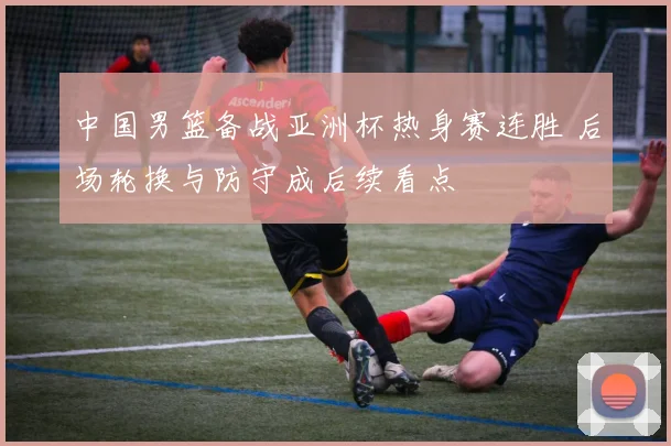 中国男篮备战亚洲杯热身赛连胜 后场轮换与防守成后续看点