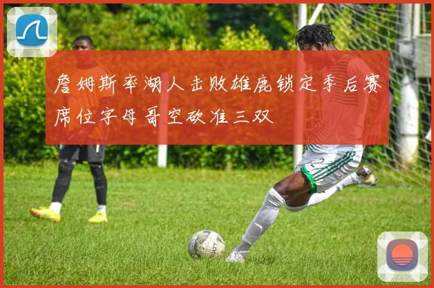 詹姆斯率湖人击败雄鹿锁定季后赛席位字母哥空砍准三双