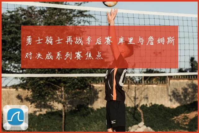 勇士骑士再战季后赛 库里与詹姆斯对决成系列赛焦点