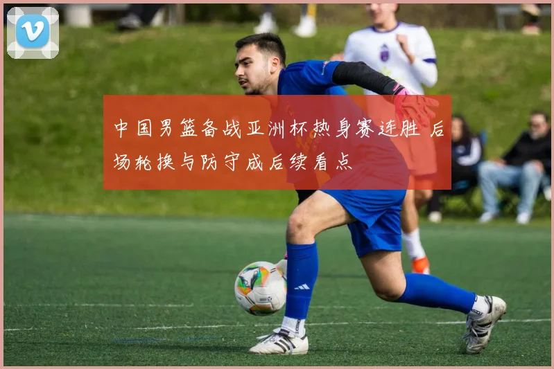 中国男篮备战亚洲杯热身赛连胜 后场轮换与防守成后续看点