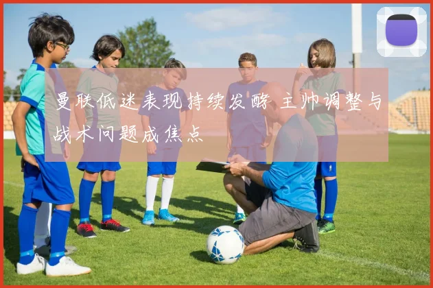 曼联低迷表现持续发酵 主帅调整与战术问题成焦点