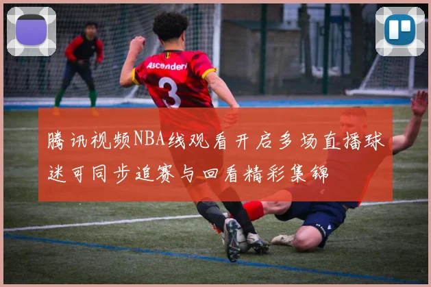 腾讯视频NBA线观看开启多场直播球迷可同步追赛与回看精彩集锦