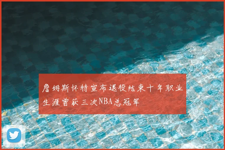 詹姆斯怀特宣布退役结束十年职业生涯曾获三次NBA总冠军