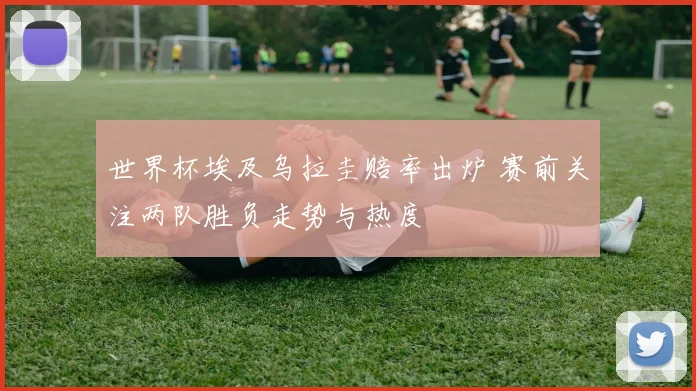 世界杯埃及乌拉圭赔率出炉 赛前关注两队胜负走势与热度